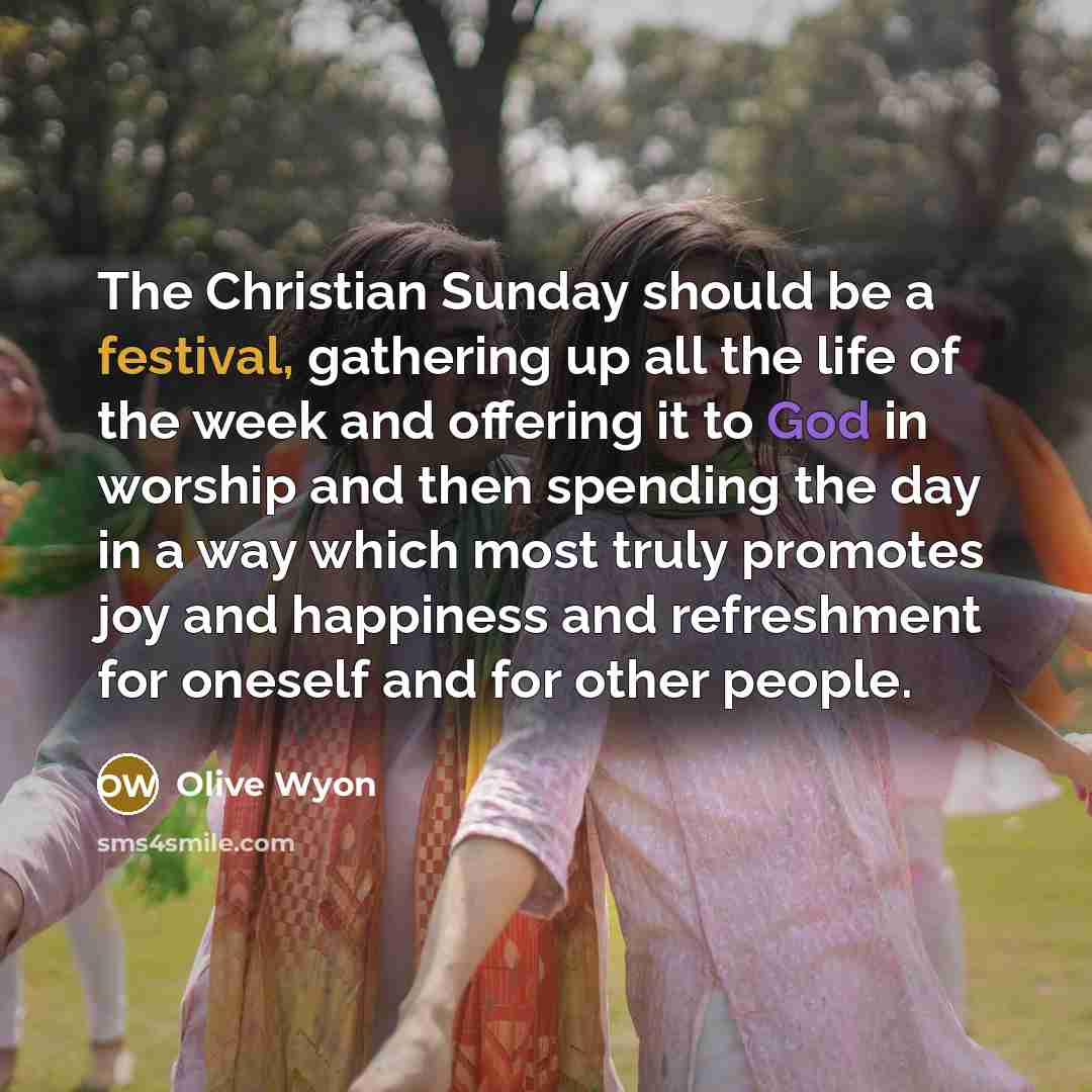 “The Christian Sunday should be a festival, gathering up all the life of the week and offering it to God in worship and then spending the day in a way which most truly promotes joy and happiness and refreshment for oneself and for other people.” quote by Olive Wyon