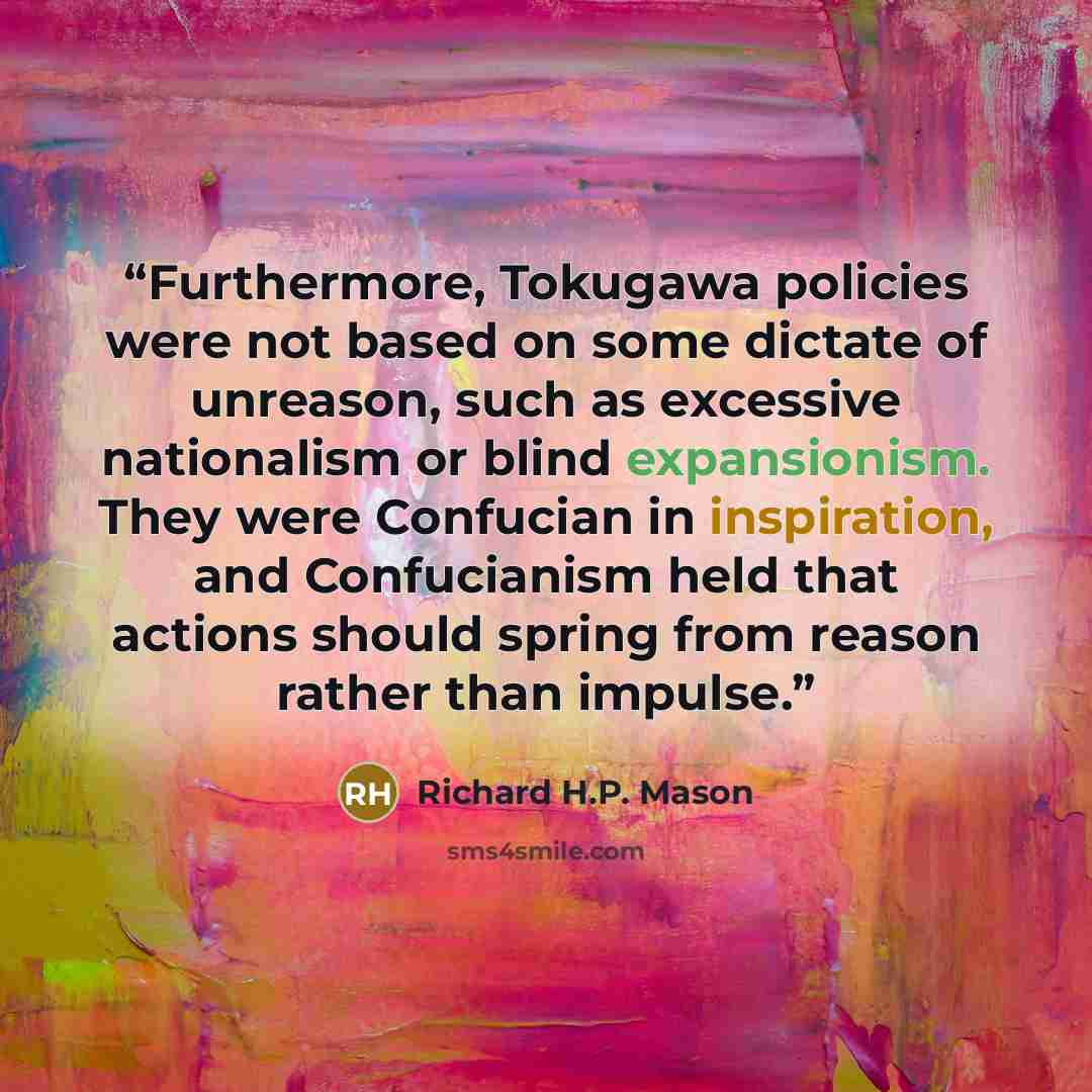 “Furthermore, Tokugawa policies were not based on some dictate of unreason, such as excessive nationalism or blind expansionism. They were Confucian in inspiration, and Confucianism held that actions should spring from reason rather than impulse.” quote by Richard H.P. Mason