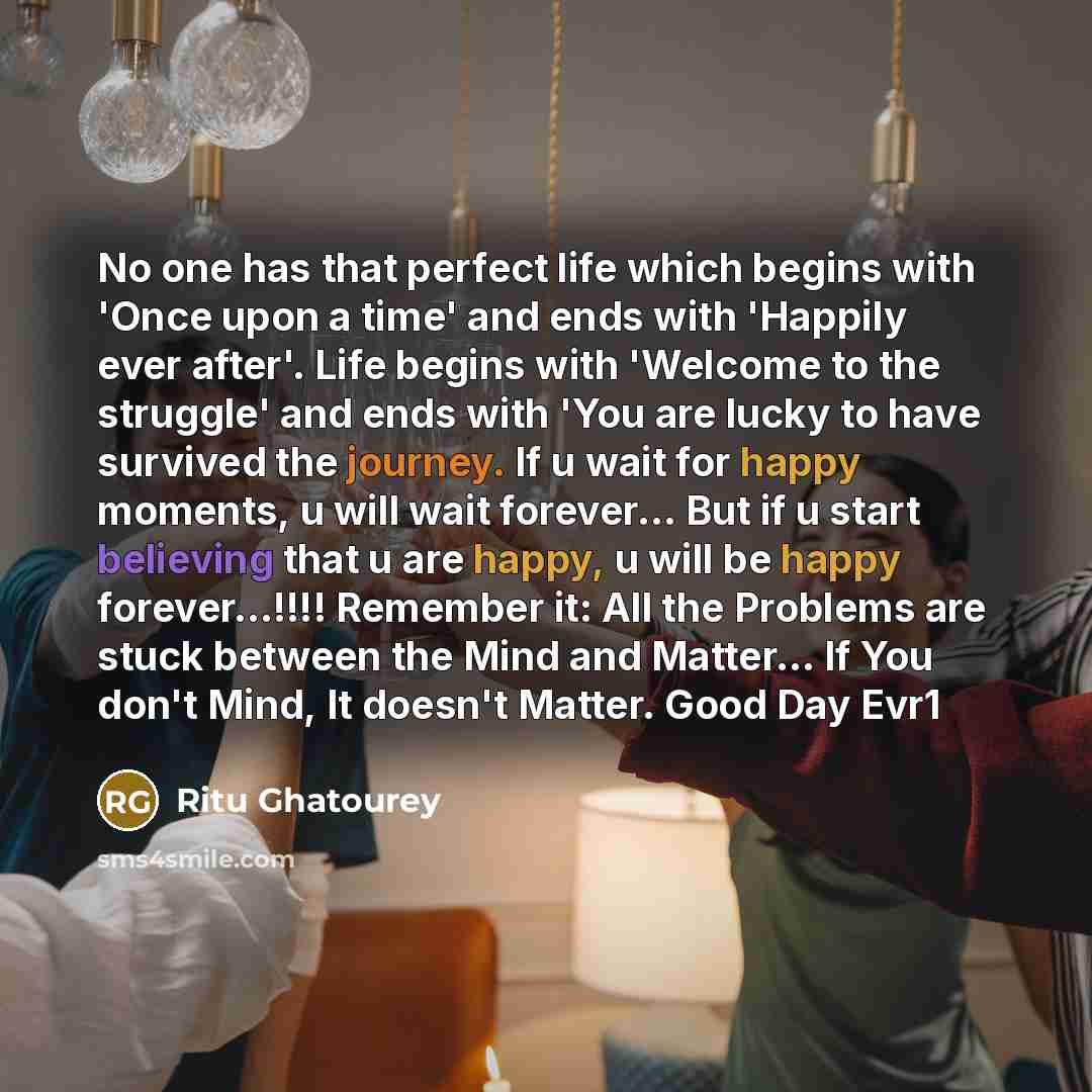 “No one has that perfect life which begins with 'Once upon a time' and ends with 'Happily ever after'. Life begins with 'Welcome to the struggle' and ends with 'You are lucky to have survived the journey. If u wait for happy moments, u will wait forever… But if u start believing that u are happy, u…” quote by Ritu Ghatourey