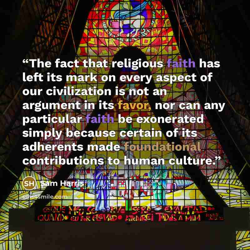 “The fact that religious faith has left its mark on every aspect of our civilization is not an argument in its favor, nor can any particular faith be exonerated simply because certain of its adherents made foundational contributions to human culture.” quote by Sam Harris