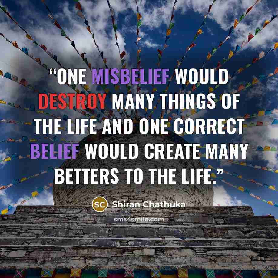 “One misbelief would destroy many things of the life and one correct belief would create many betters to the life.” quote by Shiran Chathuka