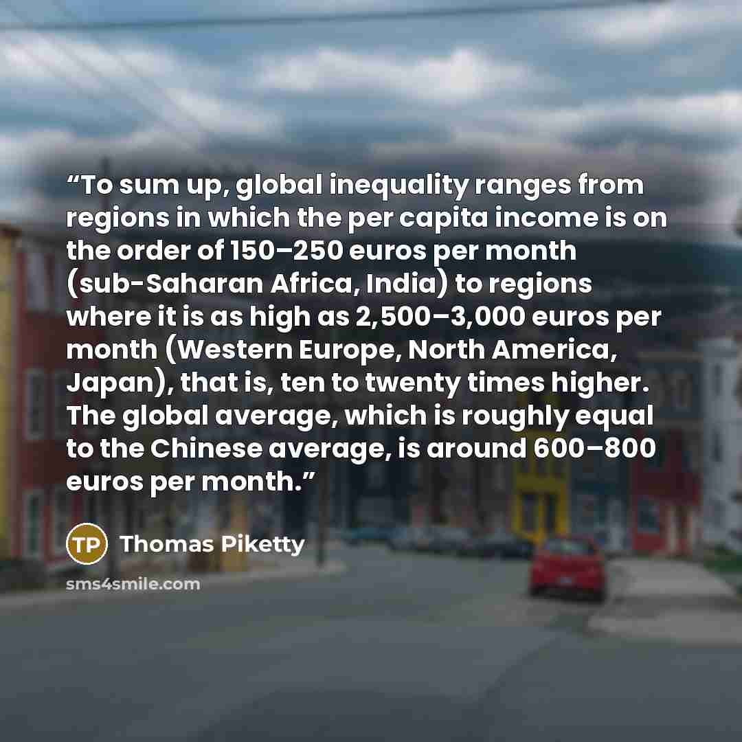 “To sum up, global inequality ranges from regions in which the per capita income is on the order of 150–250 euros per month (sub-Saharan Africa, India) to regions where it is as high as 2,500–3,000 euros per month (Western Europe, North America, Japan), that is, ten to twenty times higher. The…” quote by Thomas Piketty