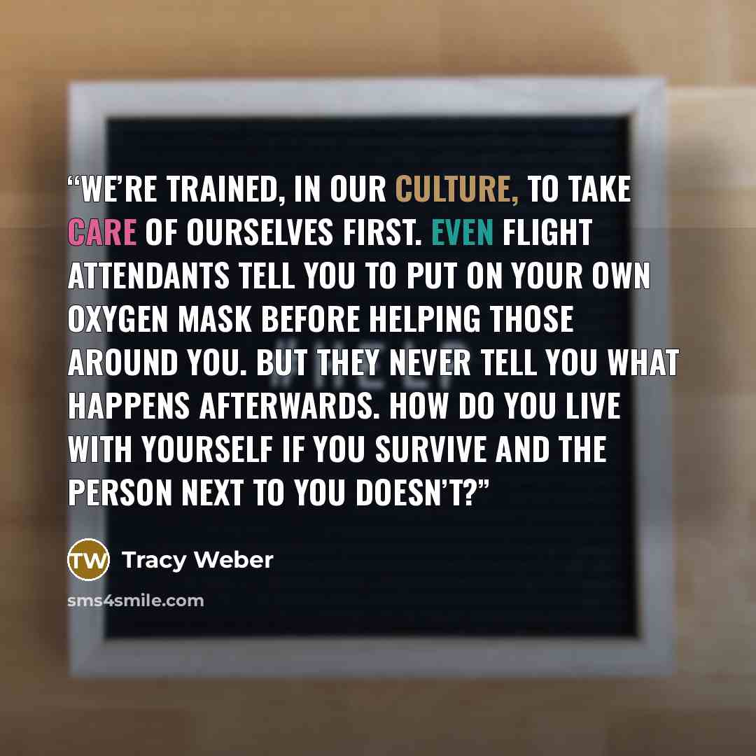 “We’re trained, in our culture, to take care of ourselves first. Even flight attendants tell you to put on your own oxygen mask before helping those around you. But they never tell you what happens afterwards. How do you live with yourself if you survive and the person next to you doesn’t?” quote by Tracy Weber
