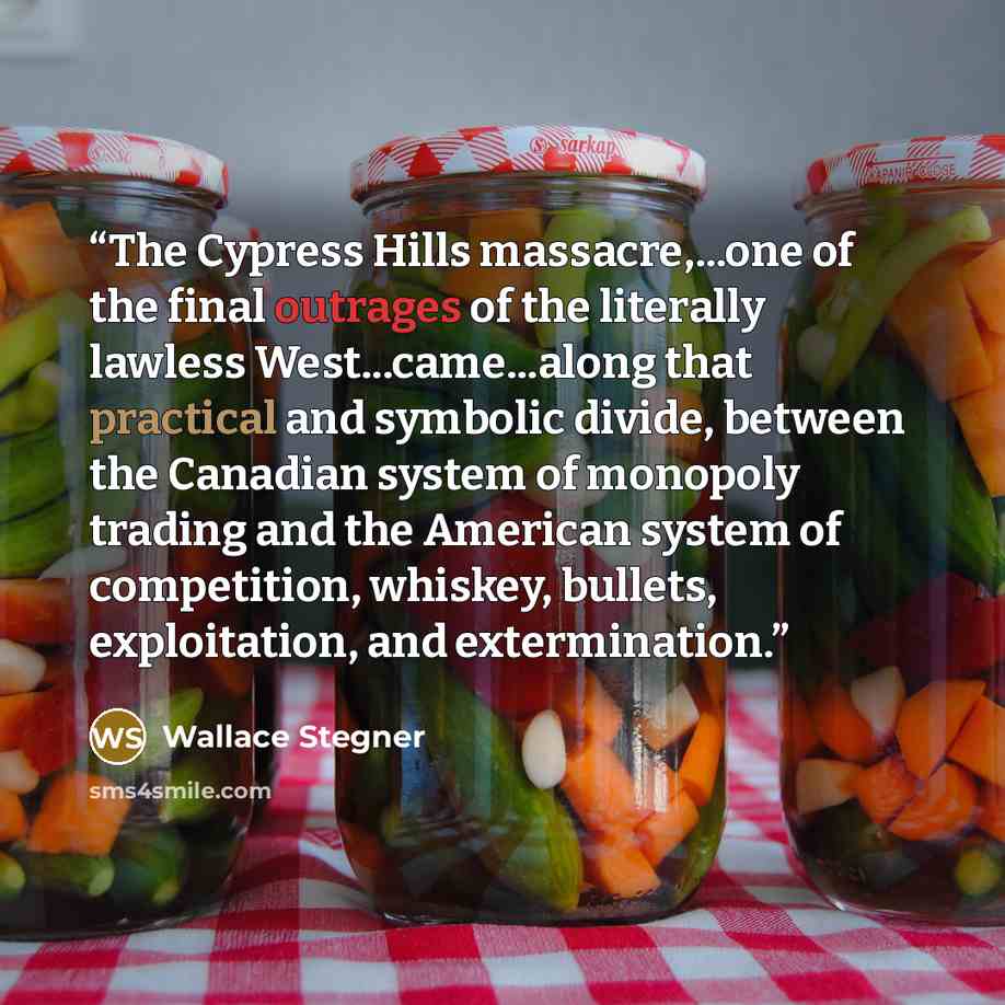“The Cypress Hills massacre,...one of the final outrages of the literally lawless West...came...along that practical and symbolic divide, between the Canadian system of monopoly trading and the American system of competition, whiskey, bullets, exploitation, and extermination.” quote by Wallace Stegner