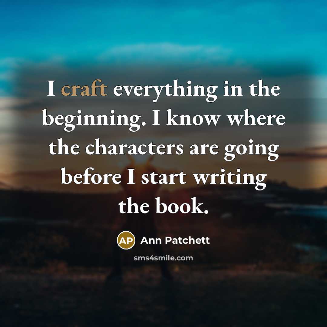 “I craft everything in the beginning. I know where the characters are going before I start writing the book.” quote by Ann Patchett