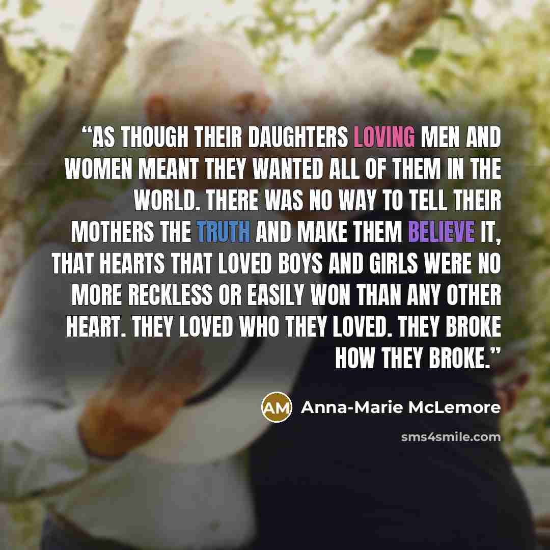 “As though their daughters loving men and women meant they wanted all of them in the world. There was no way to tell their mothers the truth and make them believe it, that hearts that loved boys and girls were no more reckless or easily won than any other heart. They loved who they loved. They…” quote by Anna-Marie McLemore