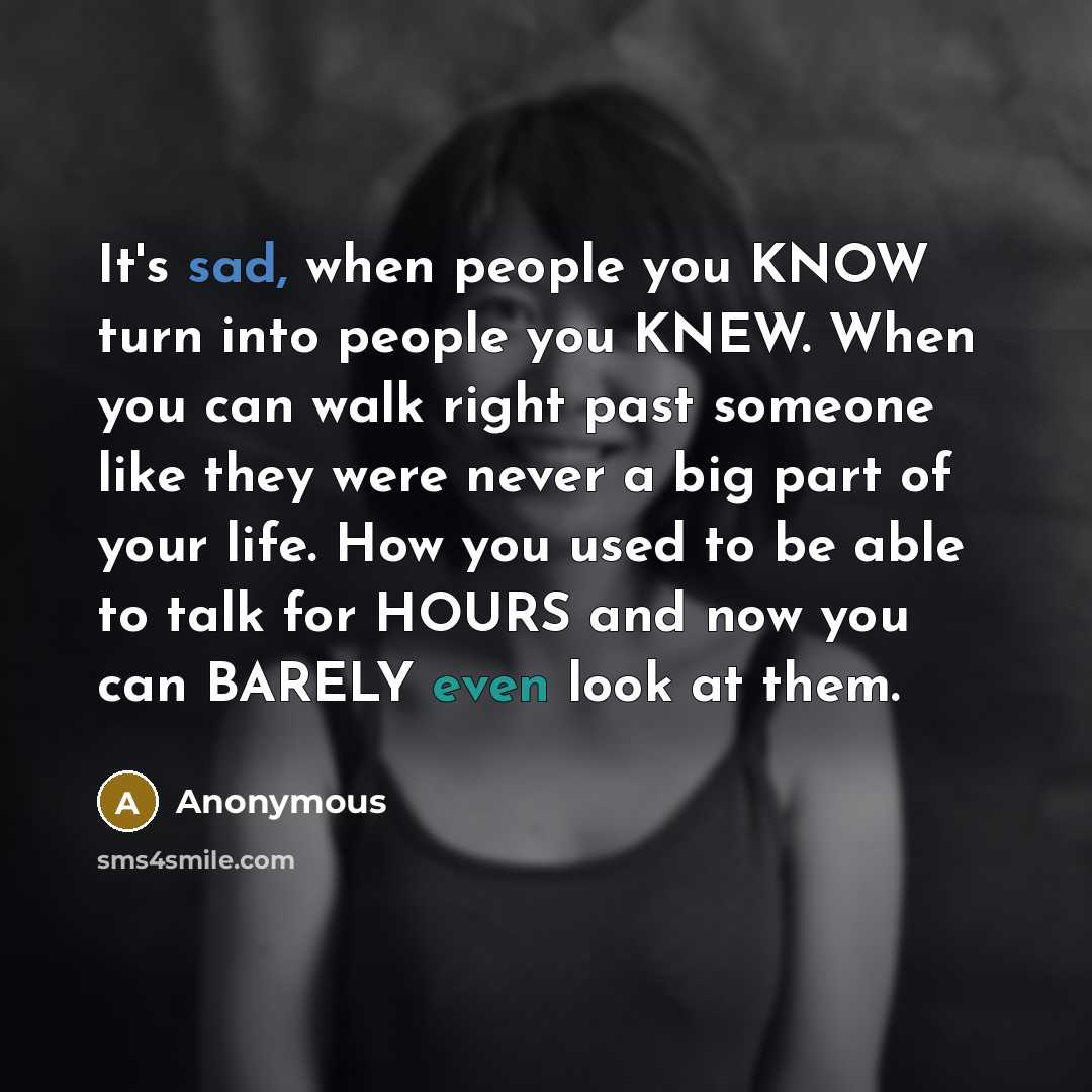 “It's sad, when people you KNOW turn into people you KNEW. When you can walk right past someone like they were never a big part of your life. How you used to be able to talk for HOURS and now you can BARELY even look at them.” quote by Anonymous