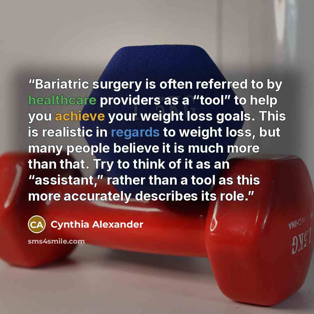 “Bariatric surgery is often referred to by healthcare providers as a “tool” to help you achieve your weight loss goals. This is realistic in regards to weight loss, but many people believe it is much more than that. Try to think of it as an “assistant,” rather than a tool as this more accurately…” quote by Cynthia Alexander