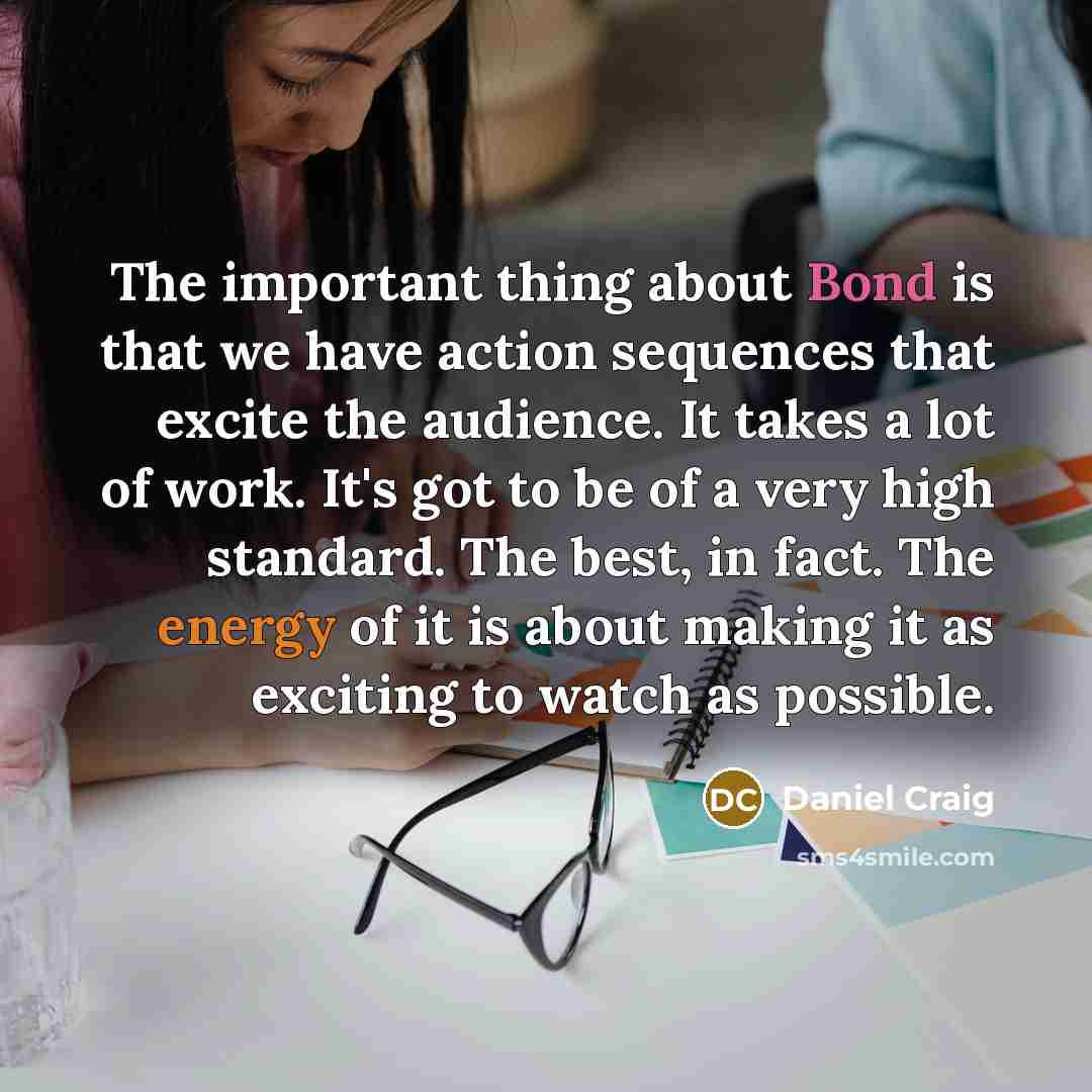 “The important thing about Bond is that we have action sequences that excite the audience. It takes a lot of work. It's got to be of a very high standard. The best, in fact. The energy of it is about making it as exciting to watch as possible.” quote by Daniel Craig