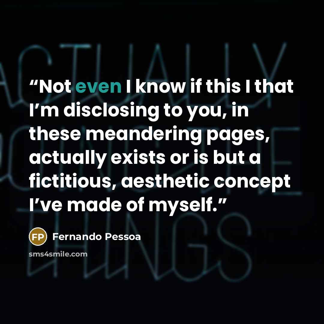 “Not even I know if this I that I’m disclosing to you, in these meandering pages, actually exists or is but a fictitious, aesthetic concept I’ve made of myself.” quote by Fernando Pessoa