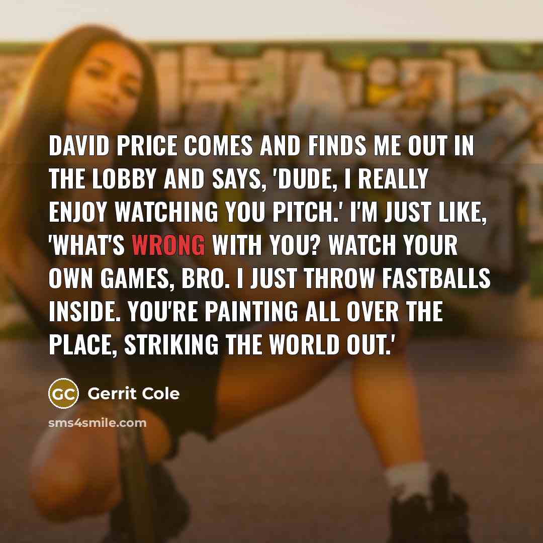 “David Price comes and finds me out in the lobby and says, 'Dude, I really enjoy watching you pitch.' I'm just like, 'What's wrong with you? Watch your own games, bro. I just throw fastballs inside. You're painting all over the place, striking the world out.'” quote by Gerrit Cole