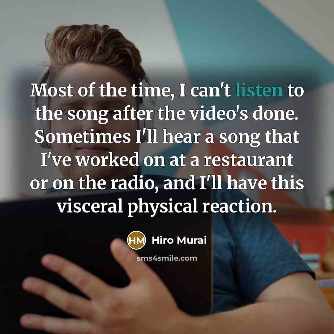 “Most of the time, I can't listen to the song after the video's done. Sometimes I'll hear a song that I've worked on at a restaurant or on the radio, and I'll have this visceral physical reaction.” quote by Hiro Murai