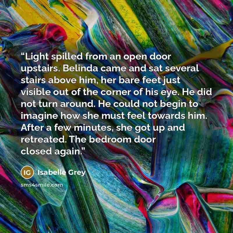 “Light spilled from an open door upstairs. Belinda came and sat several stairs above him, her bare feet just visible out of the corner of his eye. He did not turn around. He could not begin to imagine how she must feel towards him. After a few minutes, she got up and retreated. The bedroom door…” quote by Isabelle Grey
