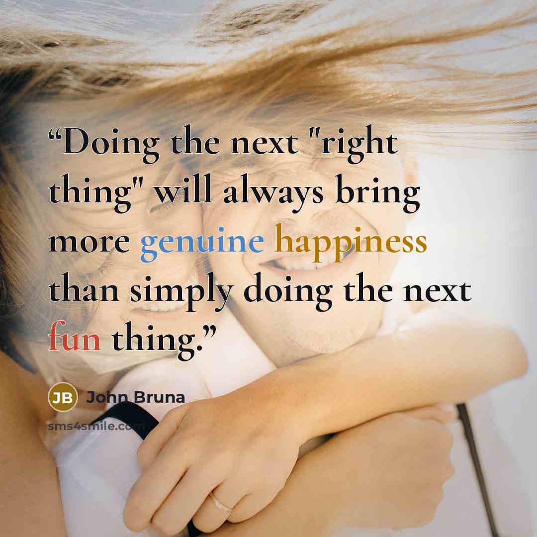 “Doing the next "right thing" will always bring more genuine happiness than simply doing the next fun thing.” quote by John Bruna