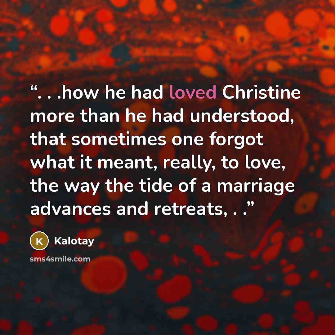 “. . .how he had loved Christine more than he had understood, that sometimes one forgot what it meant, really, to love, the way the tide of a marriage advances and retreats, . .” quote by Kalotay