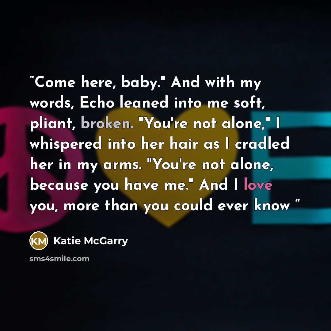 “Come here, baby." And with my words, Echo leaned into me soft, pliant, broken. "You're not alone," I whispered into her hair as I cradled her in my arms. "You're not alone, because you have me." And I love you, more than you could ever know” quote by Katie McGarry