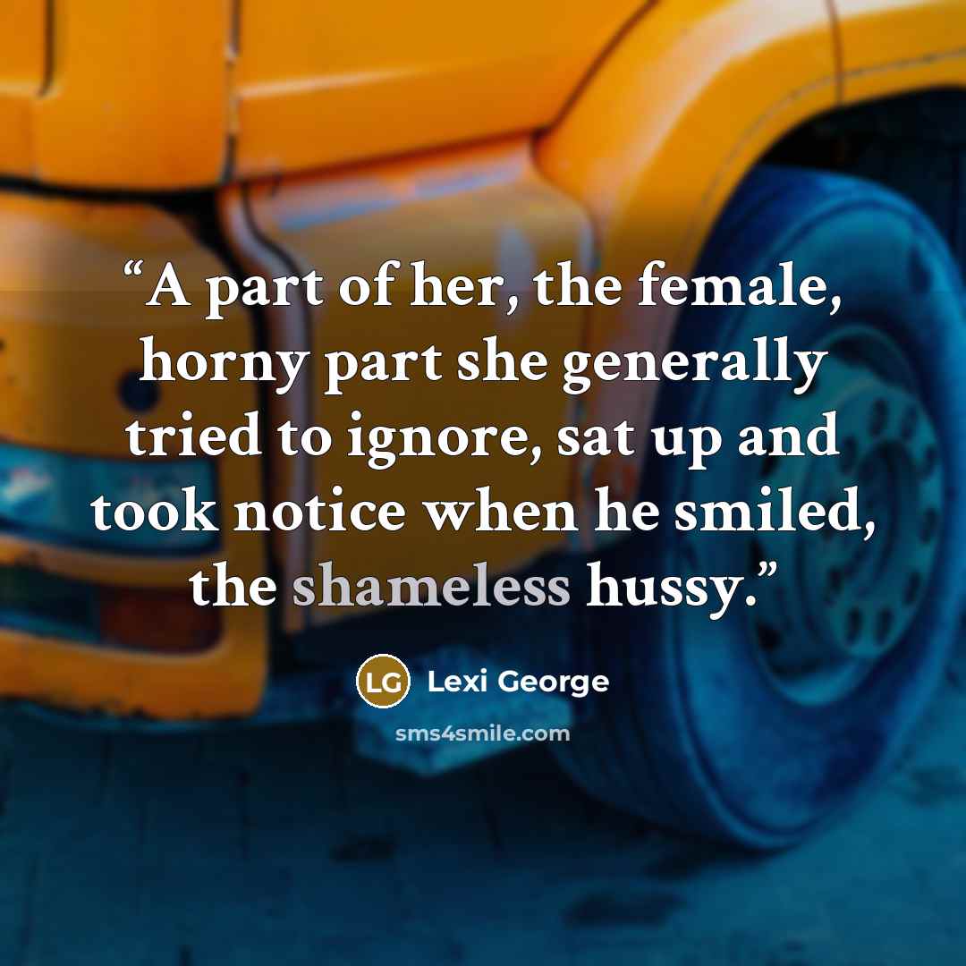 “A part of her, the female, horny part she generally tried to ignore, sat up and took notice when he smiled, the shameless hussy.” quote by Lexi George