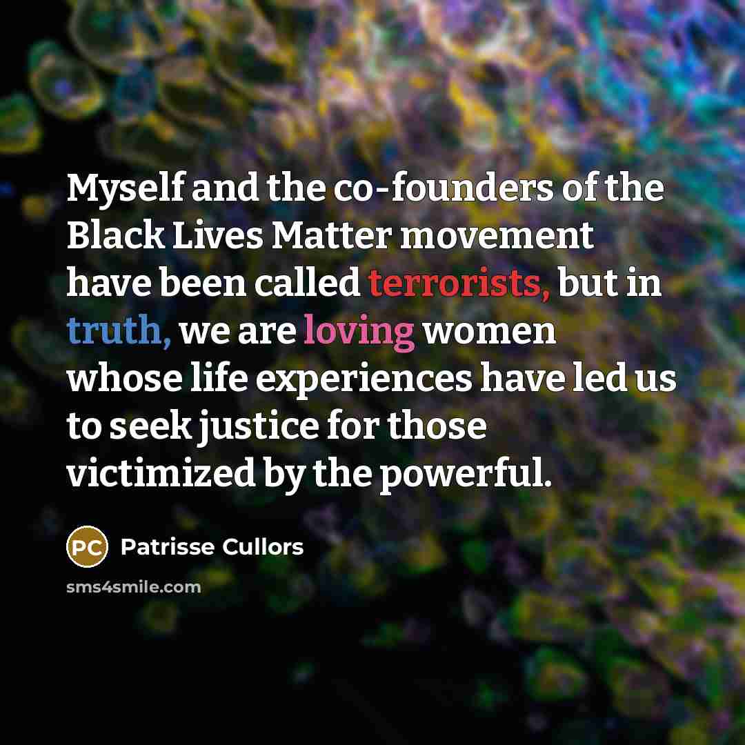 “Myself and the co-founders of the Black Lives Matter movement have been called terrorists, but in truth, we are loving women whose life experiences have led us to seek justice for those victimized by the powerful.” quote by Patrisse Cullors