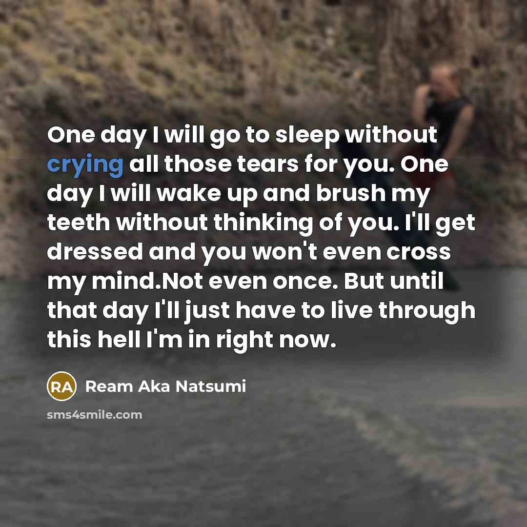 “One day I will go to sleep without crying all those tears for you. One day I will wake up and brush my teeth without thinking of you. I'll get dressed and you won't even cross my mind.Not even once. But until that day I'll just have to live through this hell I'm in right now.” quote by Ream Aka Natsumi