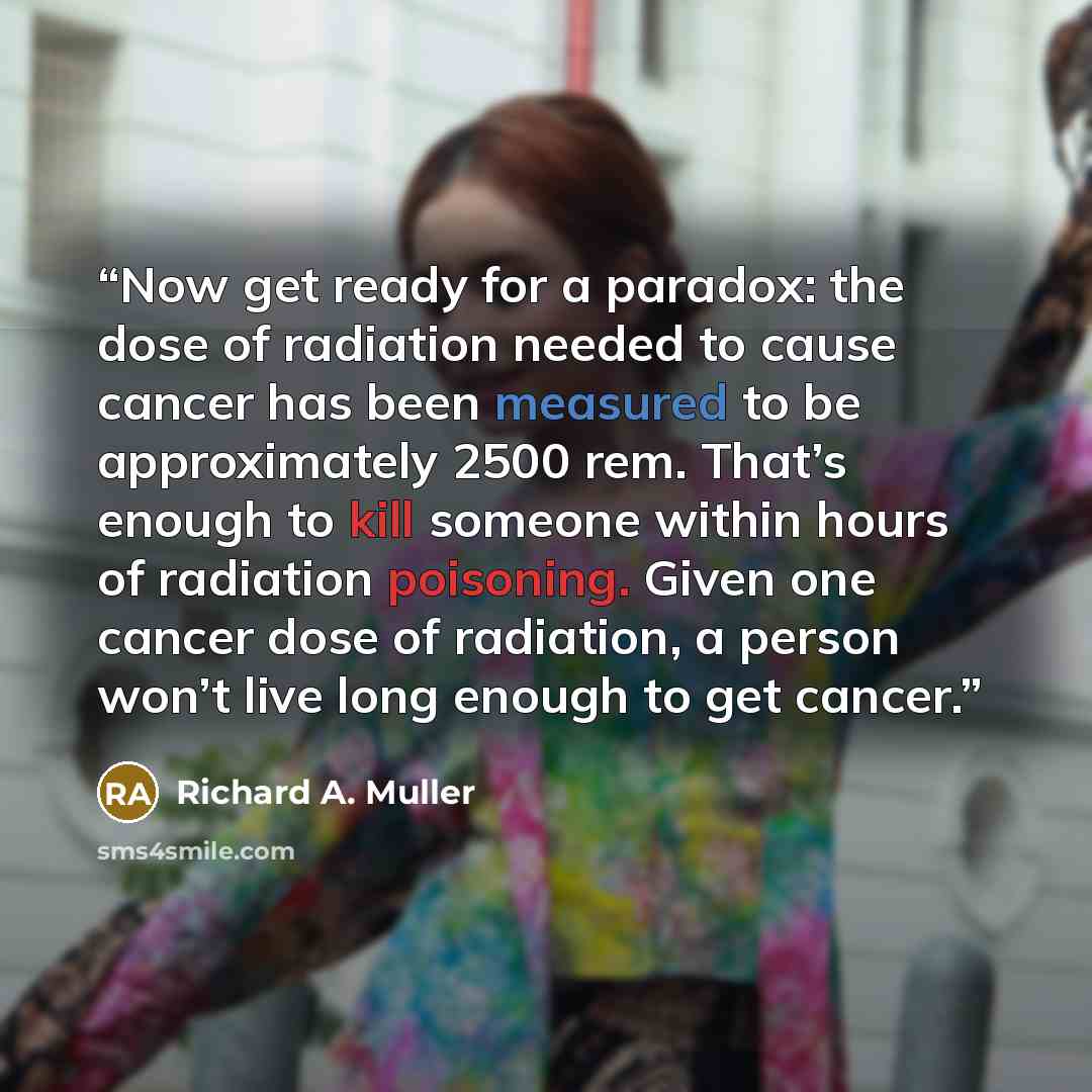 “Now get ready for a paradox: the dose of radiation needed to cause cancer has been measured to be approximately 2500 rem. That’s enough to kill someone within hours of radiation poisoning. Given one cancer dose of radiation, a person won’t live long enough to get cancer.” quote by Richard A. Muller