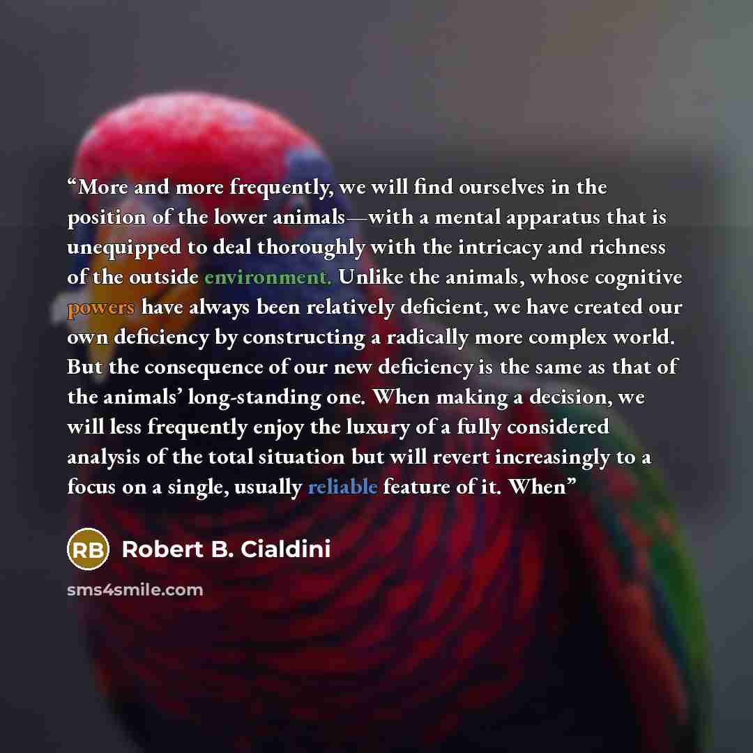 “More and more frequently, we will find ourselves in the position of the lower animals—with a mental apparatus that is unequipped to deal thoroughly with the intricacy and richness of the outside environment. Unlike the animals, whose cognitive powers have always been relatively deficient, we have…” quote by Robert B. Cialdini