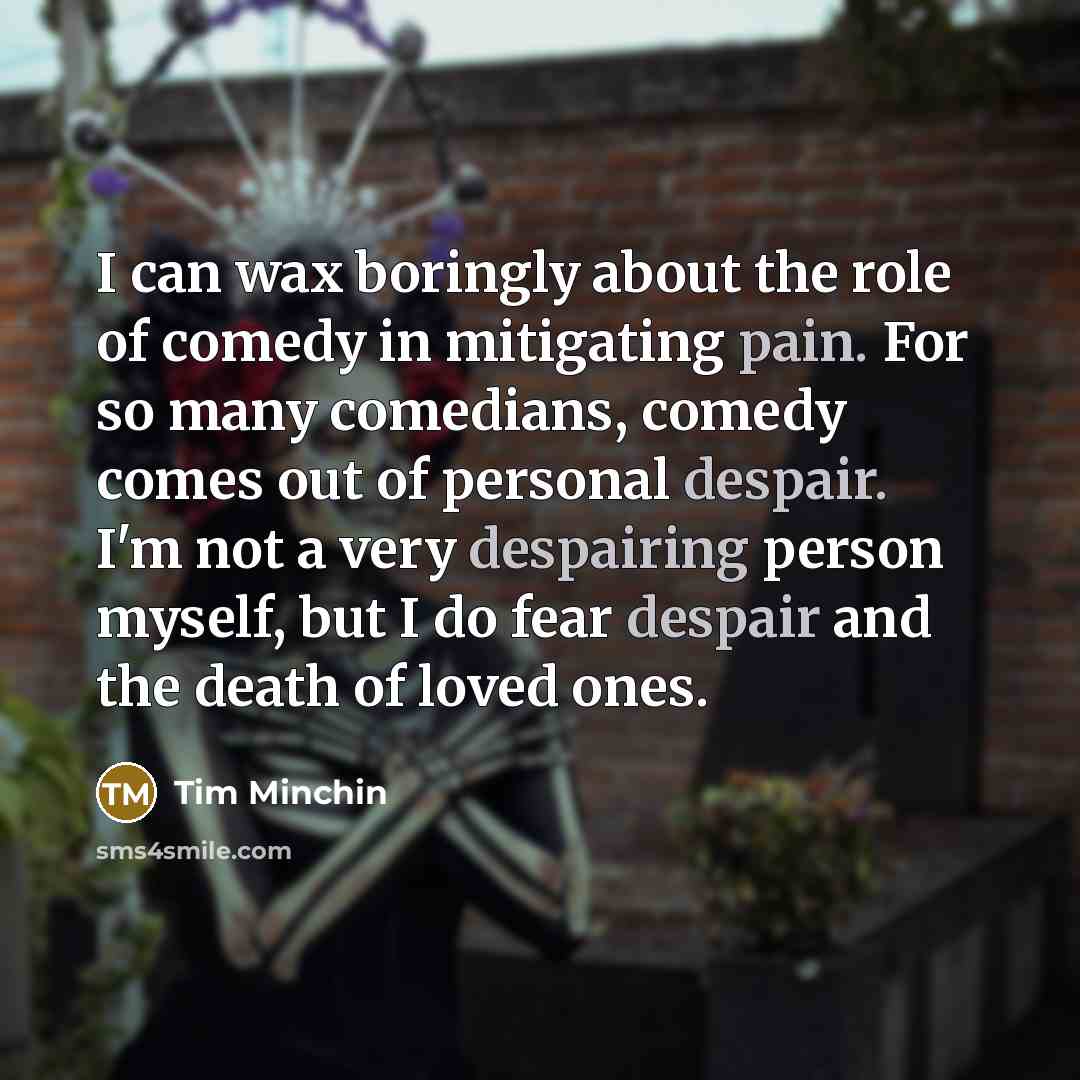 “I can wax boringly about the role of comedy in mitigating pain. For so many comedians, comedy comes out of personal despair. I'm not a very despairing person myself, but I do fear despair and the death of loved ones.” quote by Tim Minchin