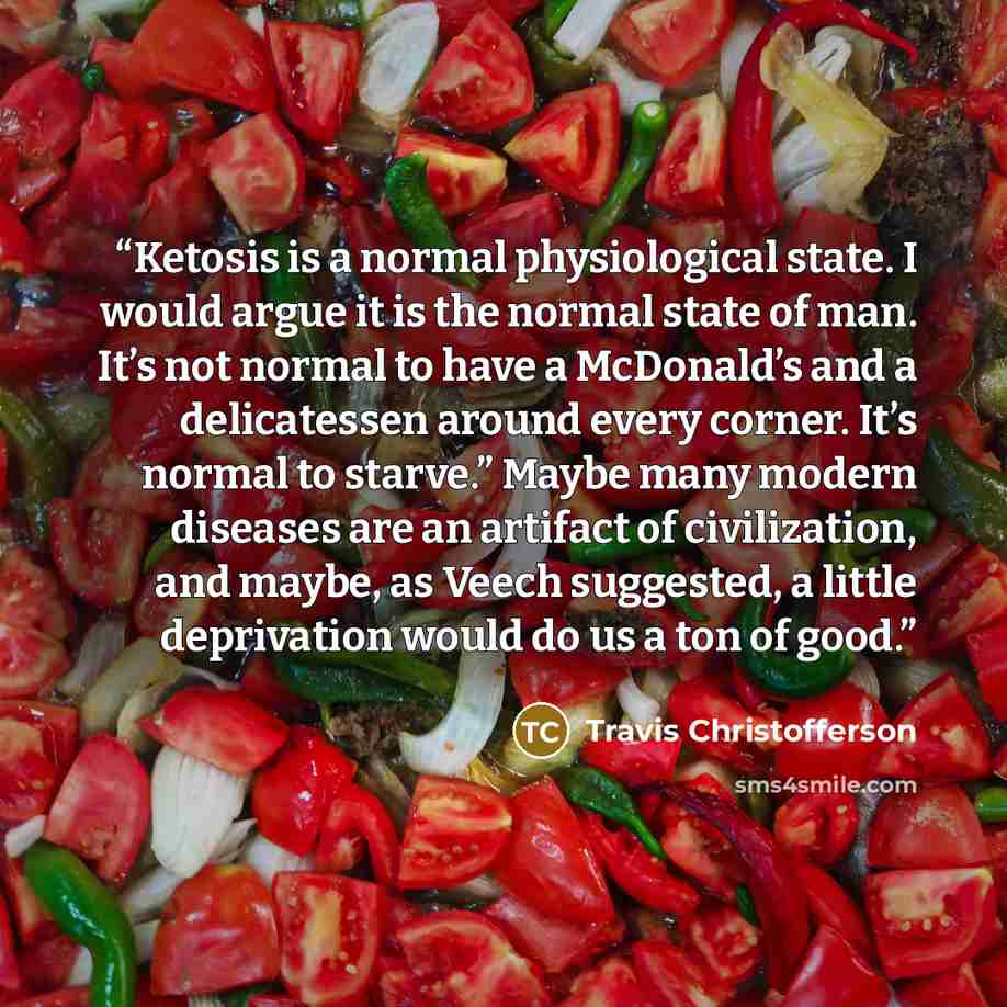 “Ketosis is a normal physiological state. I would argue it is the normal state of man. It’s not normal to have a McDonald’s and a delicatessen around every corner. It’s normal to starve.” Maybe many modern diseases are an artifact of civilization, and maybe, as Veech suggested, a little deprivation…” quote by Travis Christofferson