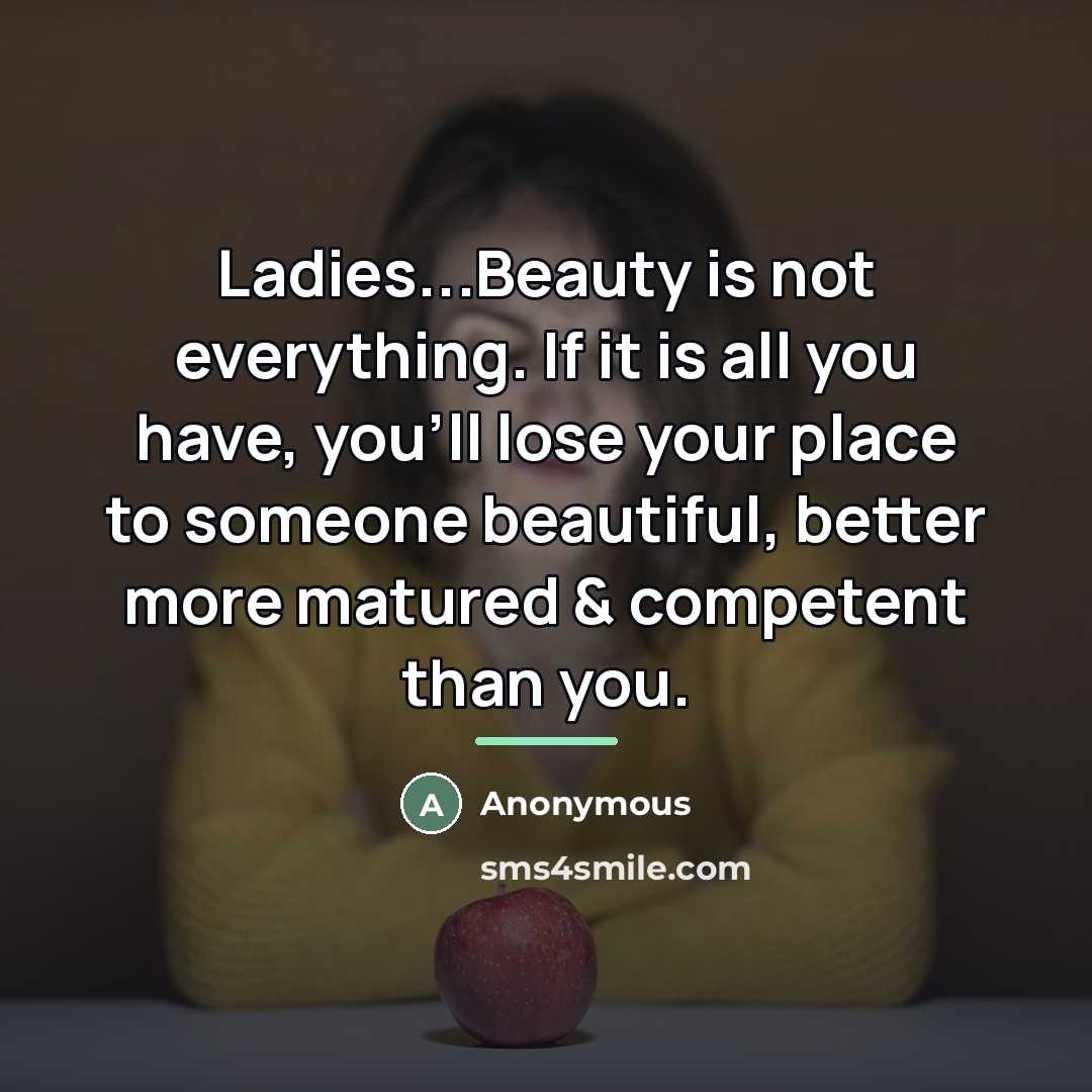 “Ladies...Beauty is not everything. If it is all you have, you'll lose your place to someone beautiful, better more matured & competent than you.” quote by Anonymous