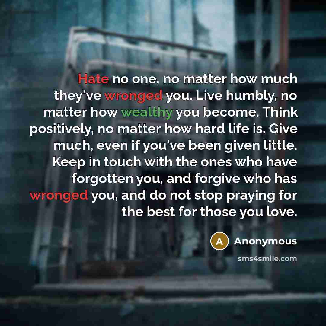“Hate no one, no matter how much they've wronged you. Live humbly, no matter how wealthy you become. Think positively, no matter how hard life is. Give much, even if you've been given little. Keep in touch with the ones who have forgotten you, and forgive who has wronged you, and do not stop…” quote by Anonymous