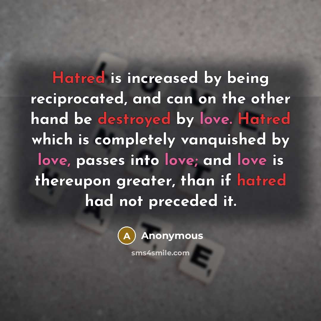 “Hatred is increased by being reciprocated, and can on the other hand be destroyed by love. Hatred which is completely vanquished by love, passes into love; and love is thereupon greater, than if hatred had not preceded it.” quote by Anonymous