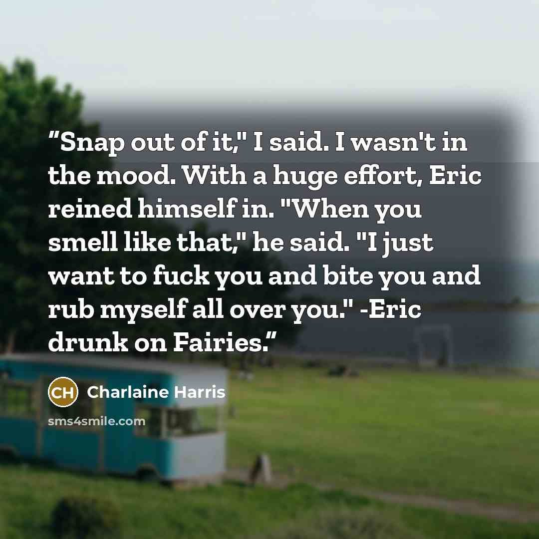“Snap out of it," I said. I wasn't in the mood. With a huge effort, Eric reined himself in. "When you smell like that," he said. "I just want to fuck you and bite you and rub myself all over you." -Eric drunk on Fairies.” quote by Charlaine Harris