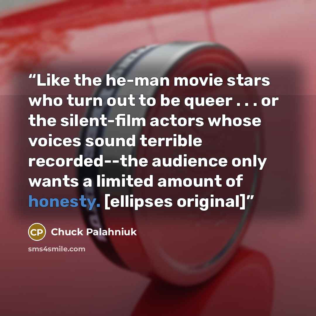 “Like the he-man movie stars who turn out to be queer . . . or the silent-film actors whose voices sound terrible recorded--the audience only wants a limited amount of honesty. [ellipses original]” quote by Chuck Palahniuk