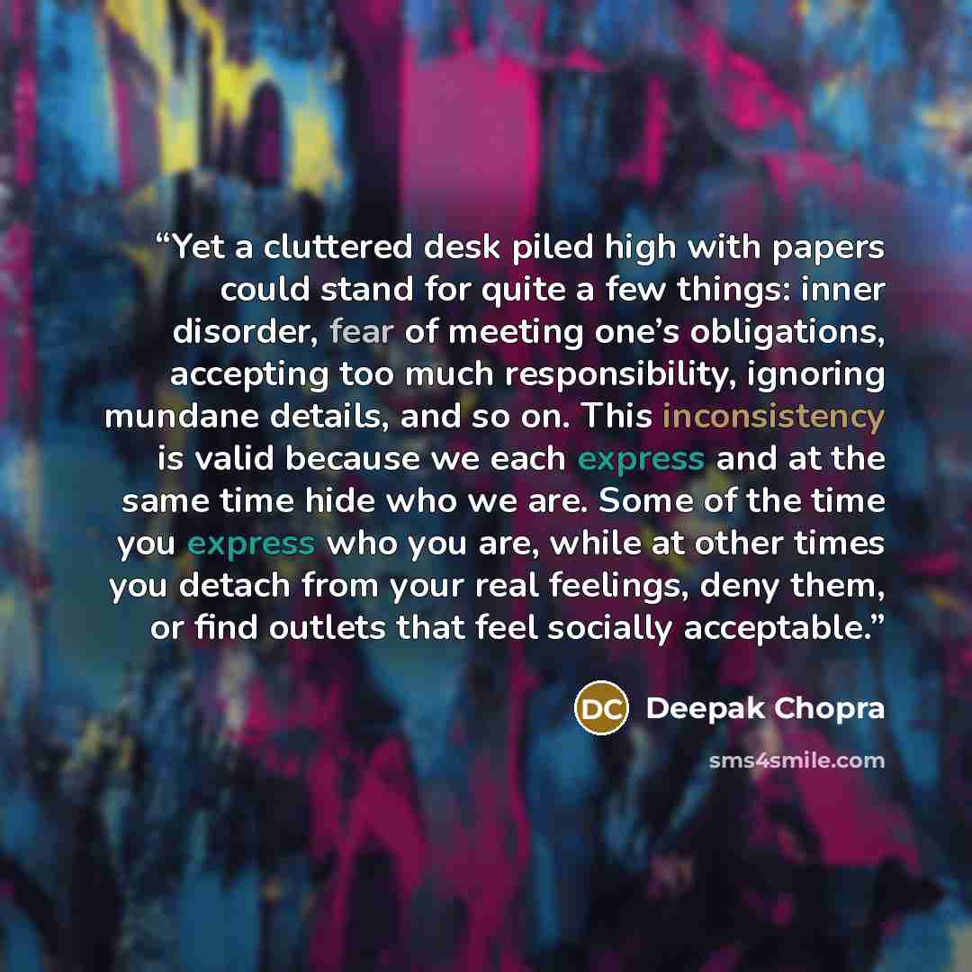 “Yet a cluttered desk piled high with papers could stand for quite a few things: inner disorder, fear of meeting one’s obligations, accepting too much responsibility, ignoring mundane details, and so on. This inconsistency is valid because we each express and at the same time hide who we are. Some…” quote by Deepak Chopra