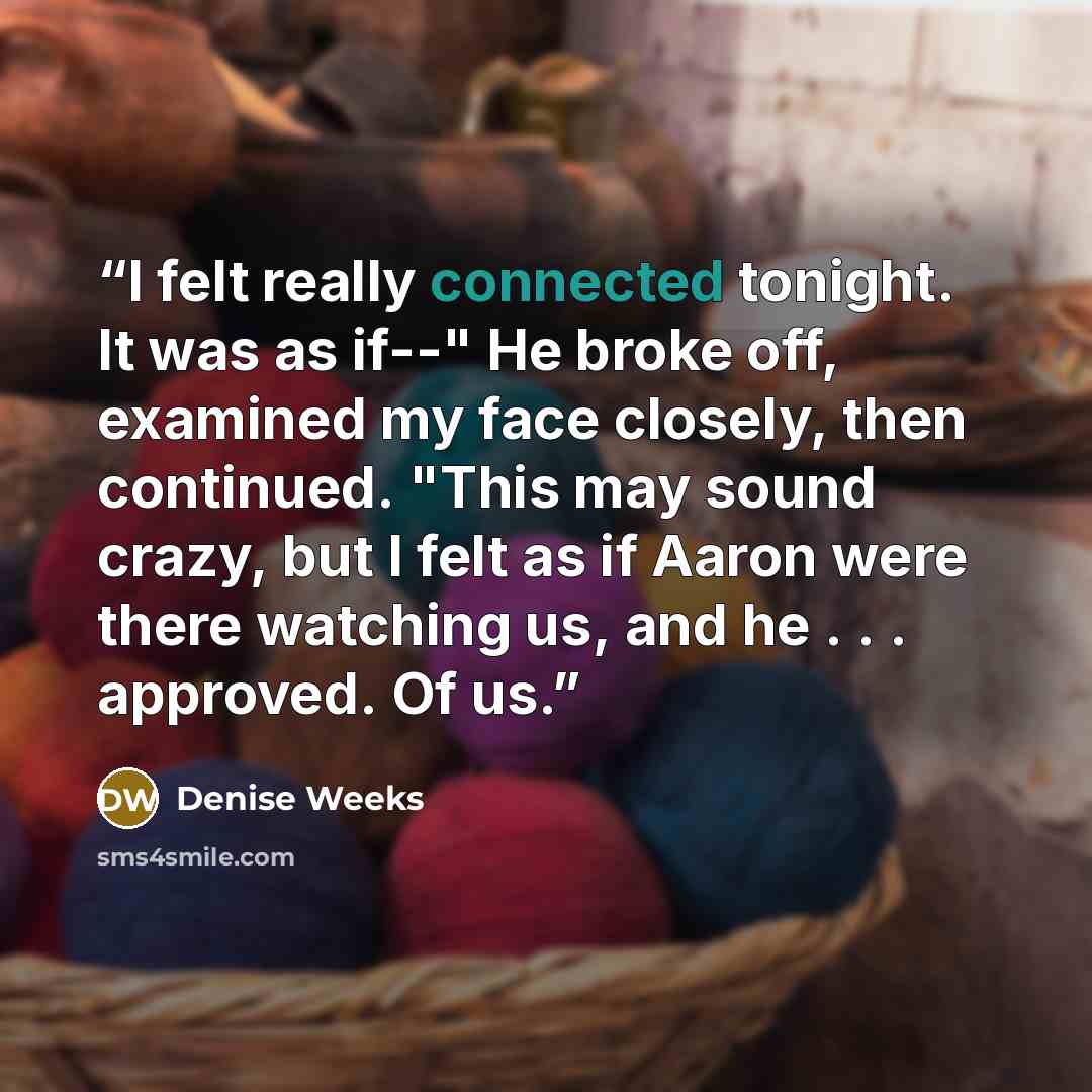 “I felt really connected tonight. It was as if--" He broke off, examined my face closely, then continued. "This may sound crazy, but I felt as if Aaron were there watching us, and he . . . approved. Of us.” quote by Denise Weeks