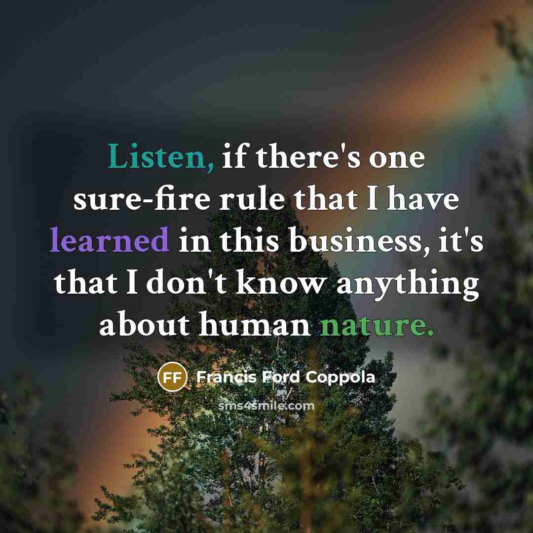 “Listen, if there's one sure-fire rule that I have learned in this business, it's that I don't know anything about human nature.” quote by Francis Ford Coppola