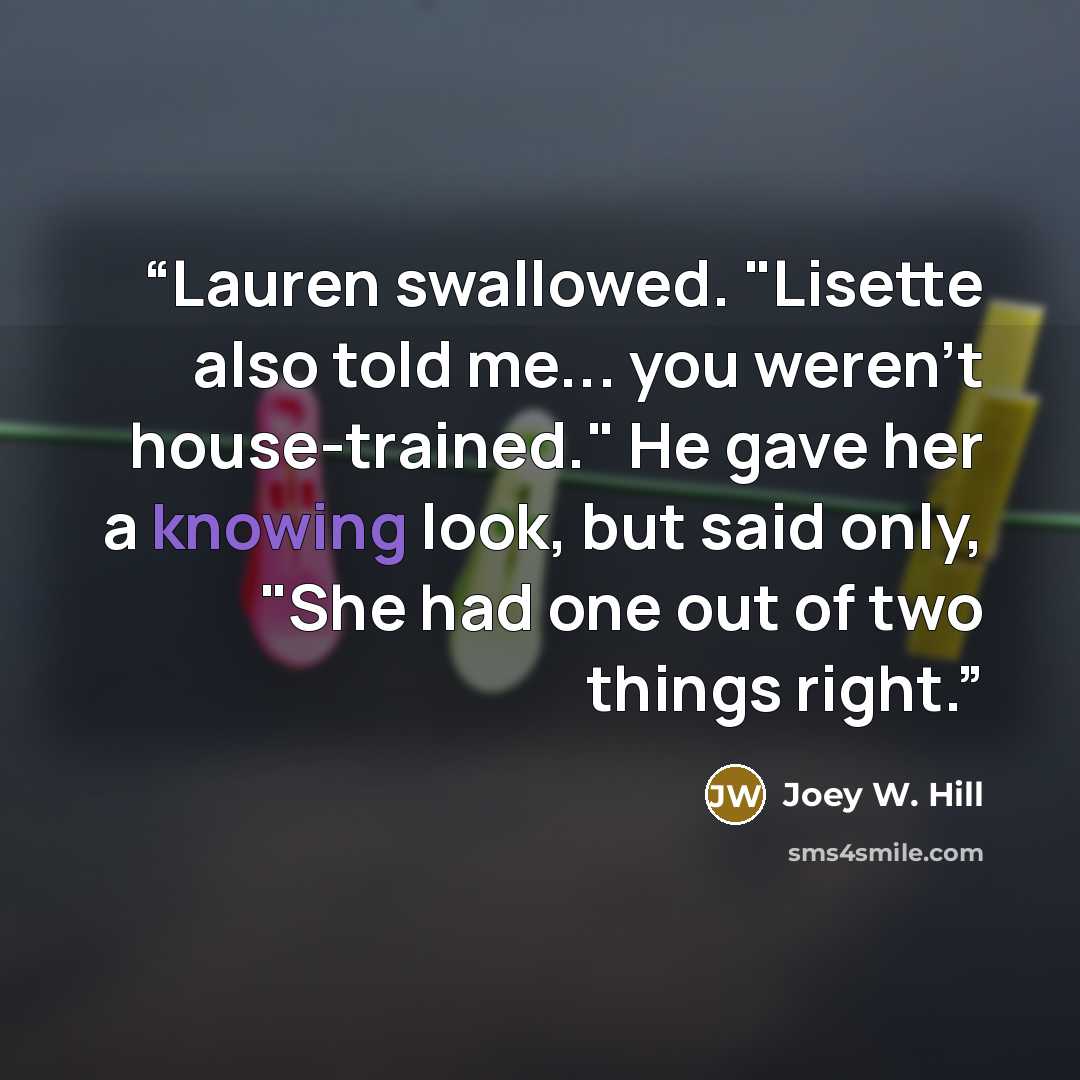 “Lauren swallowed. "Lisette also told me... you weren't house-trained." He gave her a knowing look, but said only, "She had one out of two things right.” quote by Joey W. Hill