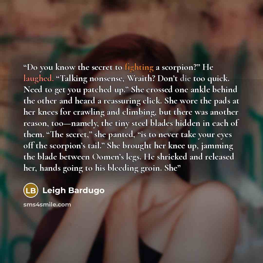 “Do you know the secret to fighting a scorpion?” He laughed. “Talking nonsense, Wraith? Don’t die too quick. Need to get you patched up.” She crossed one ankle behind the other and heard a reassuring click. She wore the pads at her knees for crawling and climbing, but there was another reason…” quote by Leigh Bardugo