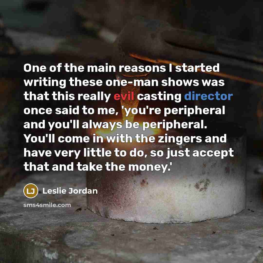 “One of the main reasons I started writing these one-man shows was that this really evil casting director once said to me, 'you're peripheral and you'll always be peripheral. You'll come in with the zingers and have very little to do, so just accept that and take the money.'” quote by Leslie Jordan