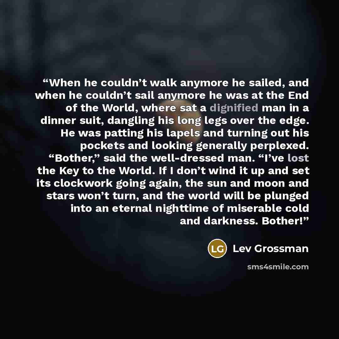 “When he couldn’t walk anymore he sailed, and when he couldn’t sail anymore he was at the End of the World, where sat a dignified man in a dinner suit, dangling his long legs over the edge. He was patting his lapels and turning out his pockets and looking generally perplexed. “Bother,” said the…” quote by Lev Grossman