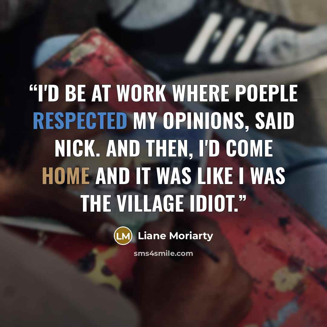 “I'd be at work where poeple respected my opinions, said Nick. And then, I'd come home and it was like I was the village idiot.” quote by Liane Moriarty