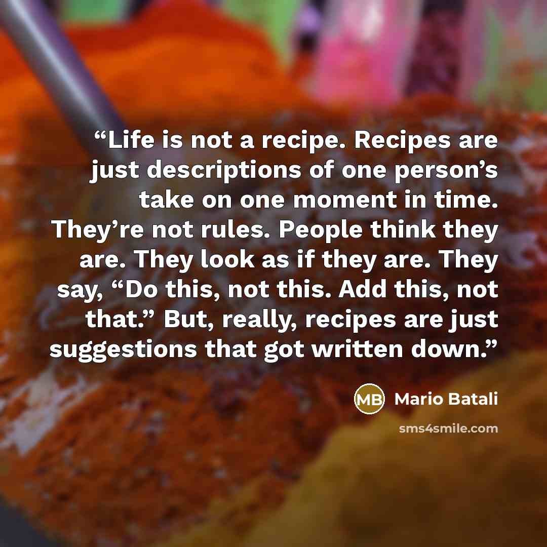 “Life is not a recipe. Recipes are just descriptions of one person’s take on one moment in time. They’re not rules. People think they are. They look as if they are. They say, “Do this, not this. Add this, not that.” But, really, recipes are just suggestions that got written down.” quote by Mario Batali