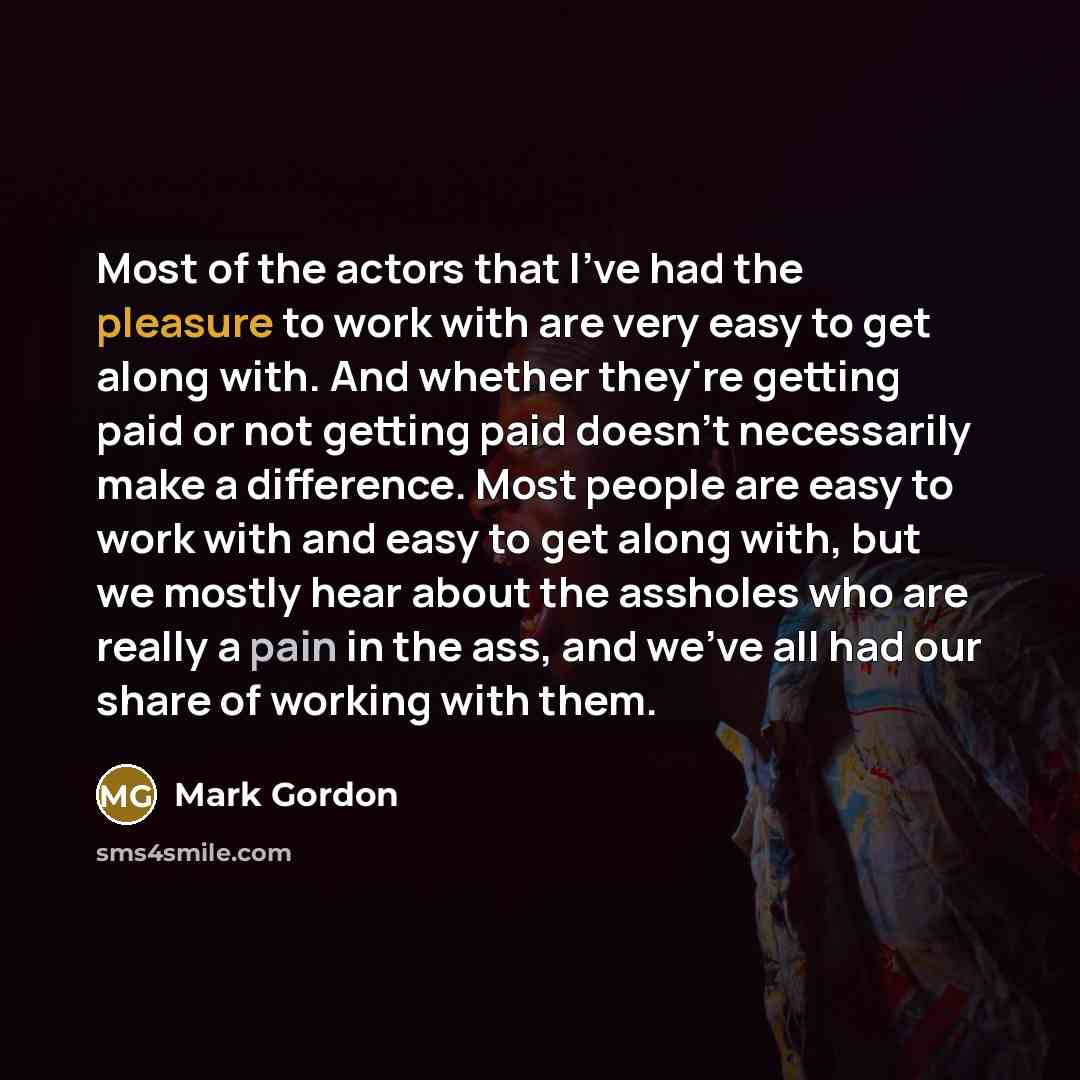 “Most of the actors that I've had the pleasure to work with are very easy to get along with. And whether they're getting paid or not getting paid doesn't necessarily make a difference. Most people are easy to work with and easy to get along with, but we mostly hear about the assholes who are really…” quote by Mark Gordon