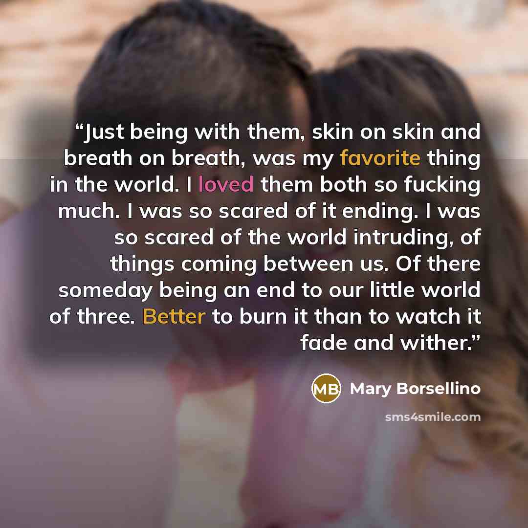 “Just being with them, skin on skin and breath on breath, was my favorite thing in the world. I loved them both so fucking much. I was so scared of it ending. I was so scared of the world intruding, of things coming between us. Of there someday being an end to our little world of three. Better to…” quote by Mary Borsellino