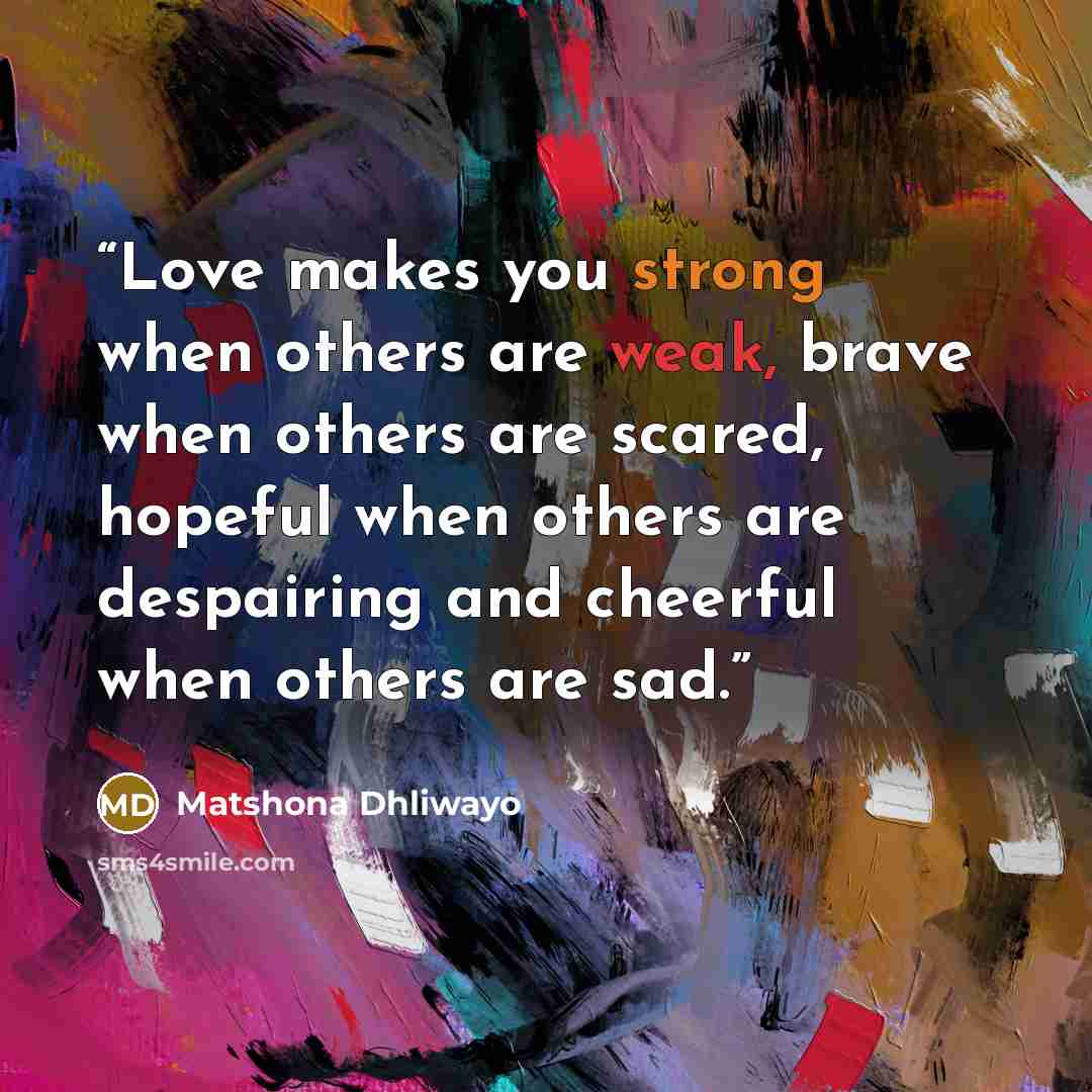 “Love makes you strong when others are weak, brave when others are scared, hopeful when others are despairing and cheerful when others are sad.” quote by Matshona Dhliwayo