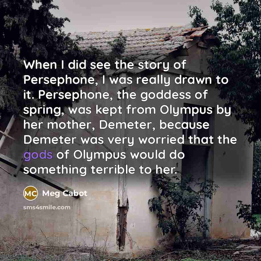“When I did see the story of Persephone, I was really drawn to it. Persephone, the goddess of spring, was kept from Olympus by her mother, Demeter, because Demeter was very worried that the gods of Olympus would do something terrible to her.” quote by Meg Cabot