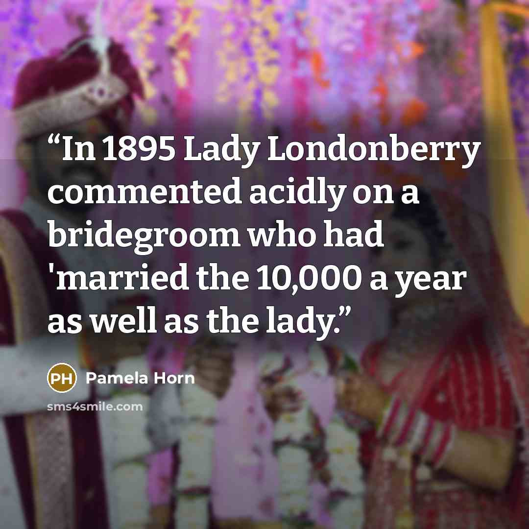 “In 1895 Lady Londonberry commented acidly on a bridegroom who had 'married the 10,000 a year as well as the lady.” quote by Pamela Horn