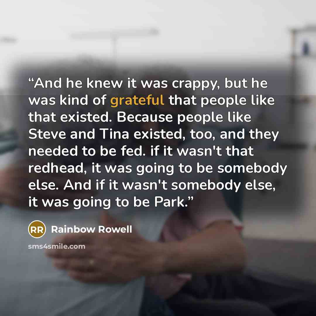 “And he knew it was crappy, but he was kind of grateful that people like that existed. Because people like Steve and Tina existed, too, and they needed to be fed. if it wasn't that redhead, it was going to be somebody else. And if it wasn't somebody else, it was going to be Park.” quote by Rainbow Rowell