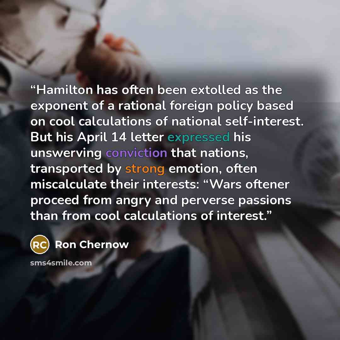 “Hamilton has often been extolled as the exponent of a rational foreign policy based on cool calculations of national self-interest. But his April 14 letter expressed his unswerving conviction that nations, transported by strong emotion, often miscalculate their interests: “Wars oftener proceed…” quote by Ron Chernow