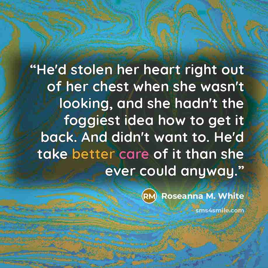 “He'd stolen her heart right out of her chest when she wasn't looking, and she hadn't the foggiest idea how to get it back. And didn't want to. He'd take better care of it than she ever could anyway.” quote by Roseanna M. White