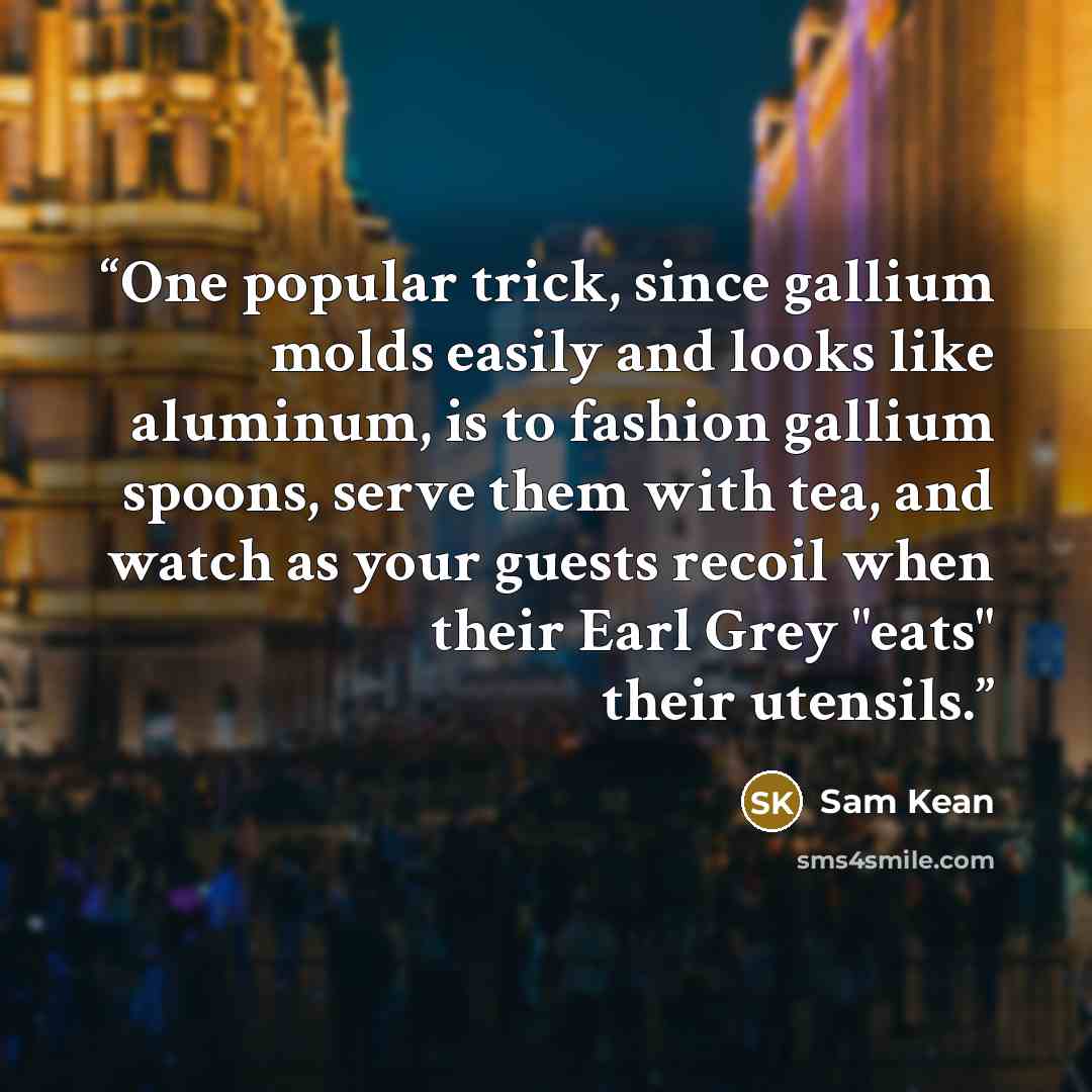 “One popular trick, since gallium molds easily and looks like aluminum, is to fashion gallium spoons, serve them with tea, and watch as your guests recoil when their Earl Grey "eats" their utensils.” quote by Sam Kean